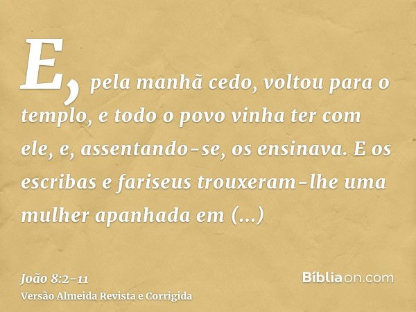 E, pela manhã cedo, voltou para o templo, e todo o povo vinha ter com ele, e, assentando-se, os ensinava.E os escribas e fariseus trouxeram-lhe uma mulher apanh