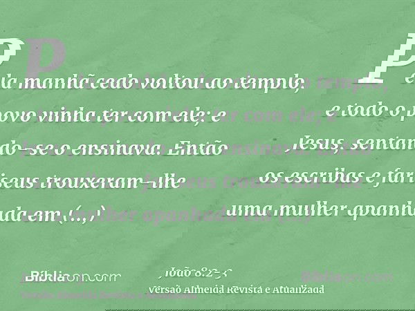 Pela manhã cedo voltou ao templo, e todo o povo vinha ter com ele; e Jesus, sentando-se o ensinava.Então os escribas e fariseus trouxeram-lhe uma mulher apanhad