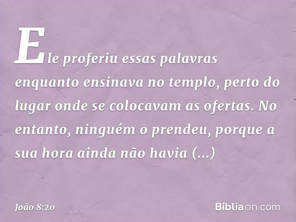 Ele proferiu essas palavras enquanto ensinava no templo, perto do lugar onde se colocavam as ofertas. No entanto, ninguém o prendeu, porque a sua hora ainda não