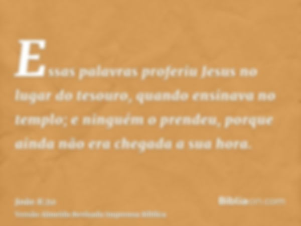 Essas palavras proferiu Jesus no lugar do tesouro, quando ensinava no templo; e ninguém o prendeu, porque ainda não era chegada a sua hora.