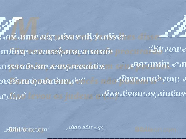 Mais uma vez, Jesus lhes disse: "Eu vou embora, e vocês procurarão por mim, e morrerão em seus pecados. Para onde vou, vocês não podem ir". Isso levou os judeus