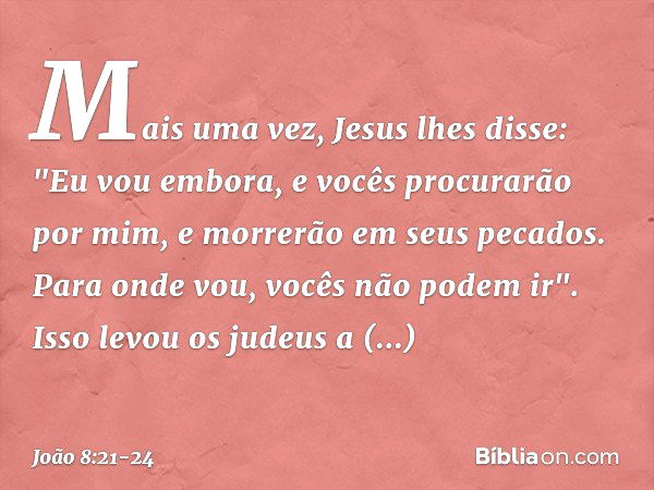 Mais uma vez, Jesus lhes disse: "Eu vou embora, e vocês procurarão por mim, e morrerão em seus pecados. Para onde vou, vocês não podem ir". Isso levou os judeus