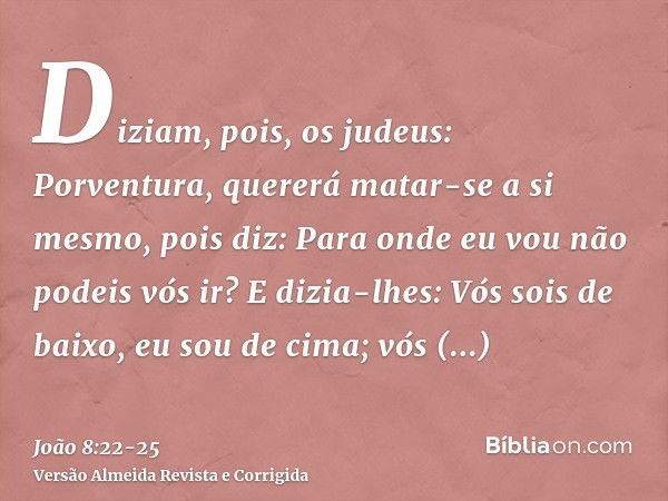 Diziam, pois, os judeus: Porventura, quererá matar-se a si mesmo, pois diz: Para onde eu vou não podeis vós ir?E dizia-lhes: Vós sois de baixo, eu sou de cima; 