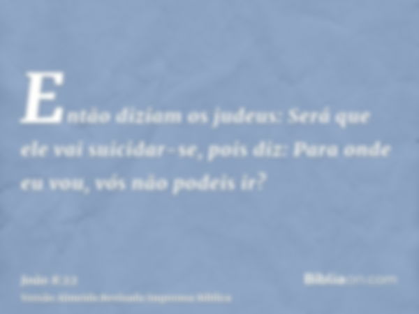 Então diziam os judeus: Será que ele vai suicidar-se, pois diz: Para onde eu vou, vós não podeis ir?