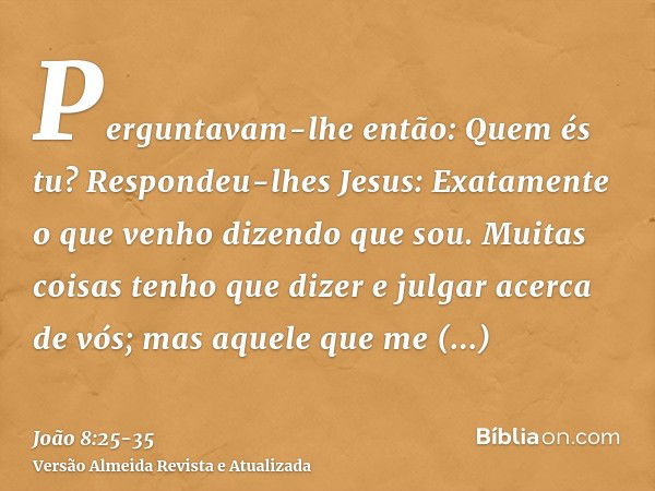 Perguntavam-lhe então: Quem és tu? Respondeu-lhes Jesus: Exatamente o que venho dizendo que sou.Muitas coisas tenho que dizer e julgar acerca de vós; mas aquele