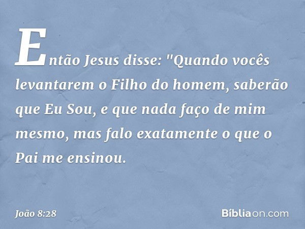 Então Jesus disse: "Quando vocês levantarem o Filho do homem, saberão que Eu Sou, e que nada faço de mim mesmo, mas falo exatamente o que o Pai me ensinou. -- J