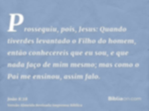 Prosseguiu, pois, Jesus: Quando tiverdes levantado o Filho do homem, então conhecereis que eu sou, e que nada faço de mim mesmo; mas como o Pai me ensinou, assi