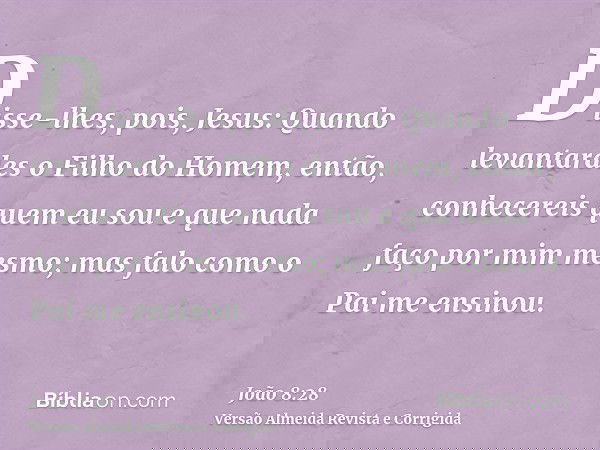 Disse-lhes, pois, Jesus: Quando levantardes o Filho do Homem, então, conhecereis quem eu sou e que nada faço por mim mesmo; mas falo como o Pai me ensinou.