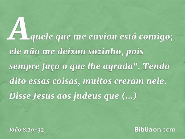 Aquele que me enviou está comigo; ele não me deixou sozinho, pois sempre faço o que lhe agrada". Tendo dito essas coisas, muitos creram nele. Disse Jesus aos ju