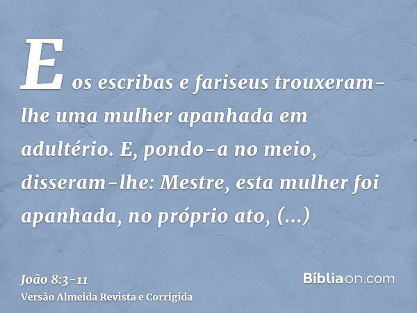 E os escribas e fariseus trouxeram-lhe uma mulher apanhada em adultério.E, pondo-a no meio, disseram-lhe: Mestre, esta mulher foi apanhada, no próprio ato, adul