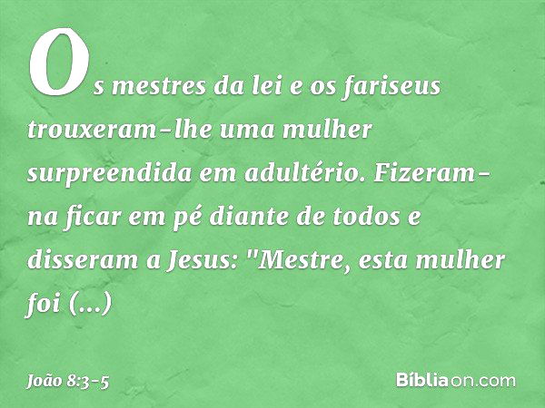 Os mestres da lei e os fariseus trouxeram-lhe uma mulher surpreendida em adultério. Fizeram-na ficar em pé diante de todos e disseram a Jesus: "Mestre, esta mul