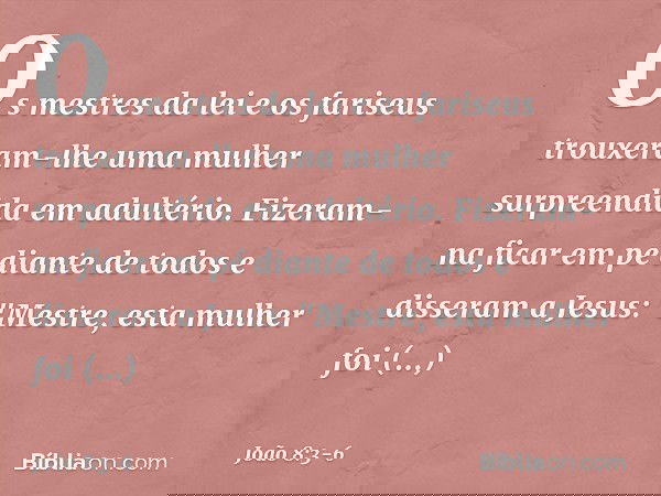 Os mestres da lei e os fariseus trouxeram-lhe uma mulher surpreendida em adultério. Fizeram-na ficar em pé diante de todos e disseram a Jesus: "Mestre, esta mul