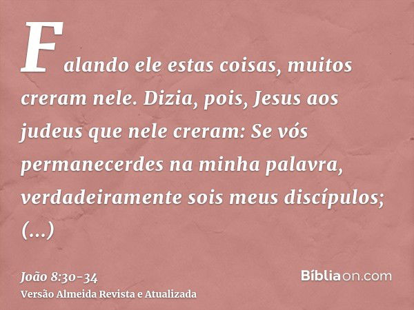 Falando ele estas coisas, muitos creram nele.Dizia, pois, Jesus aos judeus que nele creram: Se vós permanecerdes na minha palavra, verdadeiramente sois meus dis