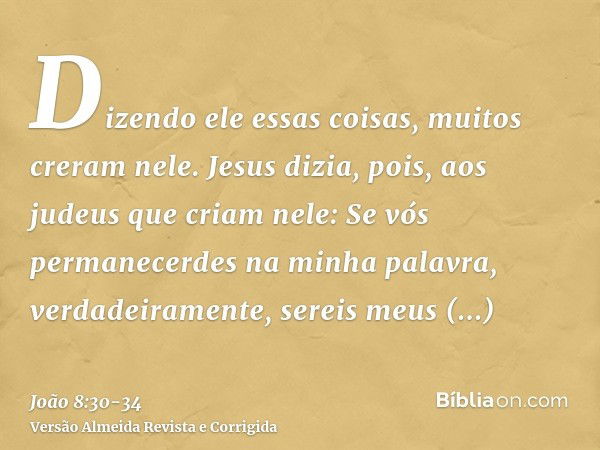 Dizendo ele essas coisas, muitos creram nele.Jesus dizia, pois, aos judeus que criam nele: Se vós permanecerdes na minha palavra, verdadeiramente, sereis meus d