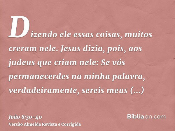 Dizendo ele essas coisas, muitos creram nele.Jesus dizia, pois, aos judeus que criam nele: Se vós permanecerdes na minha palavra, verdadeiramente, sereis meus d