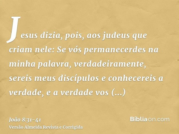 Jesus dizia, pois, aos judeus que criam nele: Se vós permanecerdes na minha palavra, verdadeiramente, sereis meus discípulose conhecereis a verdade, e a verdade