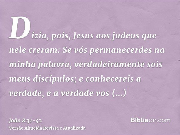 Dizia, pois, Jesus aos judeus que nele creram: Se vós permanecerdes na minha palavra, verdadeiramente sois meus discípulos;e conhecereis a verdade, e a verdade 