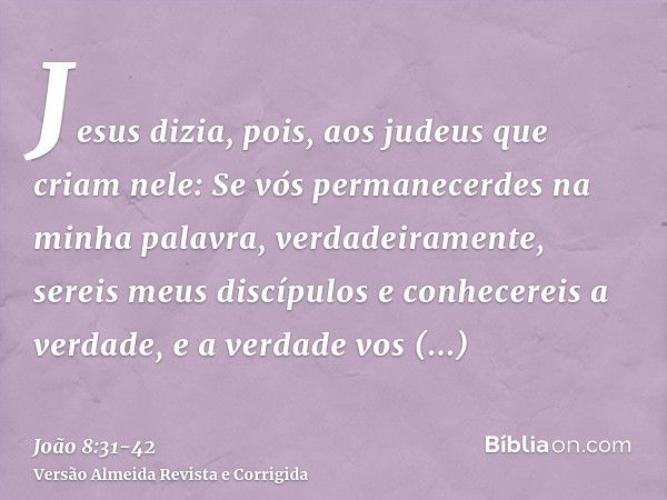 Jesus dizia, pois, aos judeus que criam nele: Se vós permanecerdes na minha palavra, verdadeiramente, sereis meus discípulose conhecereis a verdade, e a verdade