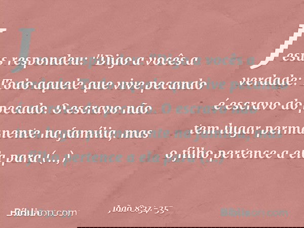 Jesus respondeu: "Digo a vocês a verdade: Todo aquele que vive pecando é escravo do pecado. O escravo não tem lugar permanente na família, mas o filho pertence