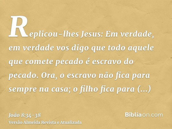 Replicou-lhes Jesus: Em verdade, em verdade vos digo que todo aquele que comete pecado é escravo do pecado.Ora, o escravo não fica para sempre na casa; o filho 