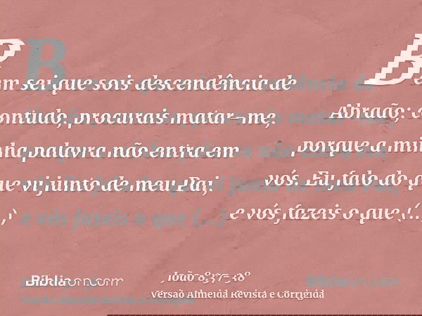 Bem sei que sois descendência de Abraão; contudo, procurais matar-me, porque a minha palavra não entra em vós.Eu falo do que vi junto de meu Pai, e vós fazeis o
