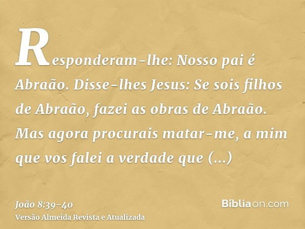 Responderam-lhe: Nosso pai é Abraão. Disse-lhes Jesus: Se sois filhos de Abraão, fazei as obras de Abraão.Mas agora procurais matar-me, a mim que vos falei a ve