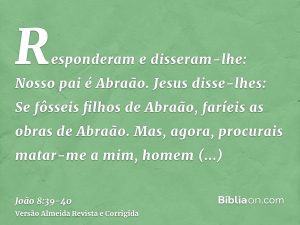 Responderam e disseram-lhe: Nosso pai é Abraão. Jesus disse-lhes: Se fôsseis filhos de Abraão, faríeis as obras de Abraão.Mas, agora, procurais matar-me a mim, 