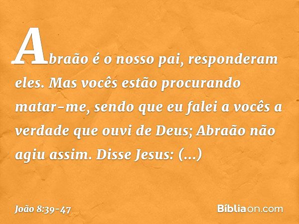 "Abraão é o nosso pai", responderam eles. Mas vocês estão procurando matar-me, sendo que eu falei a vocês a verdade que ouvi de Deus; Abraão não agiu assim. Dis