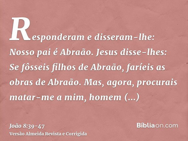 Responderam e disseram-lhe: Nosso pai é Abraão. Jesus disse-lhes: Se fôsseis filhos de Abraão, faríeis as obras de Abraão.Mas, agora, procurais matar-me a mim, 