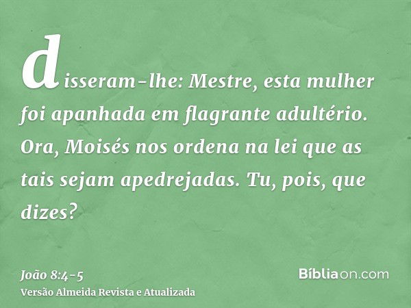 disseram-lhe: Mestre, esta mulher foi apanhada em flagrante adultério.Ora, Moisés nos ordena na lei que as tais sejam apedrejadas. Tu, pois, que dizes?