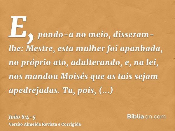 E, pondo-a no meio, disseram-lhe: Mestre, esta mulher foi apanhada, no próprio ato, adulterando,e, na lei, nos mandou Moisés que as tais sejam apedrejadas. Tu, 