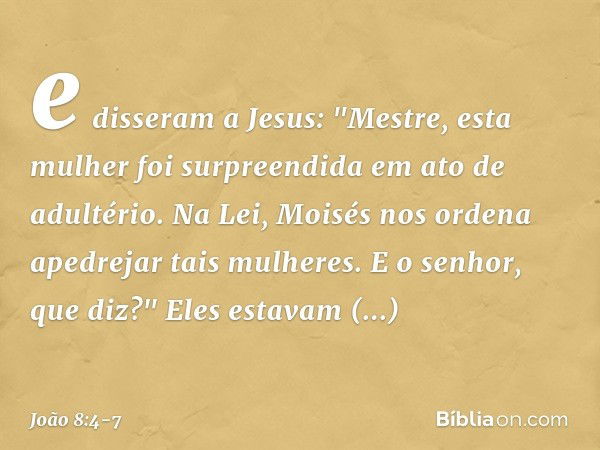 e disseram a Jesus: "Mestre, esta mulher foi surpreendida em ato de adultério. Na Lei, Moisés nos ordena apedrejar tais mulheres. E o senhor, que diz?" Eles est