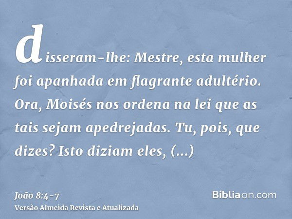 disseram-lhe: Mestre, esta mulher foi apanhada em flagrante adultério.Ora, Moisés nos ordena na lei que as tais sejam apedrejadas. Tu, pois, que dizes?Isto dizi