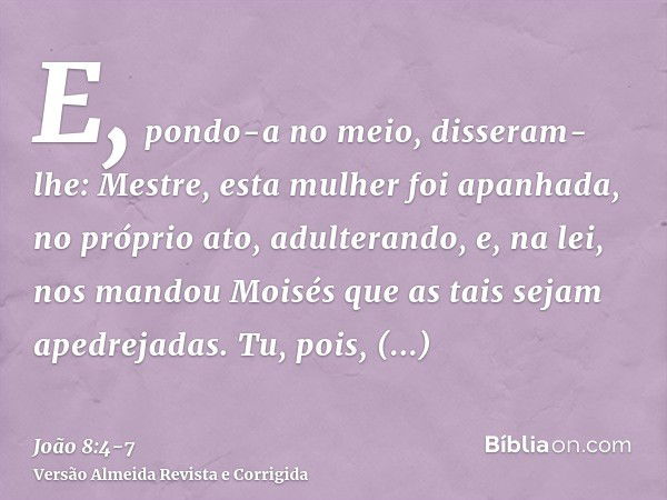 E, pondo-a no meio, disseram-lhe: Mestre, esta mulher foi apanhada, no próprio ato, adulterando,e, na lei, nos mandou Moisés que as tais sejam apedrejadas. Tu, 