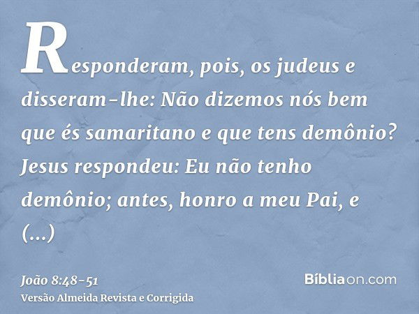 Responderam, pois, os judeus e disseram-lhe: Não dizemos nós bem que és samaritano e que tens demônio?Jesus respondeu: Eu não tenho demônio; antes, honro a meu 