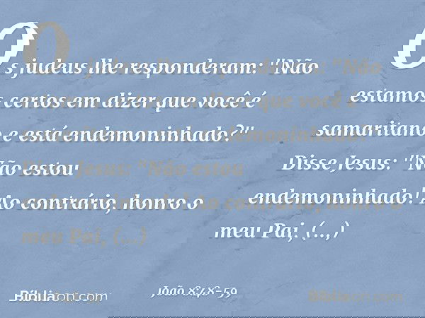 Os judeus lhe responderam: "Não estamos certos em dizer que você é samaritano e está endemoninhado?" Disse Jesus: "Não estou endemoninhado! Ao contrário, honro