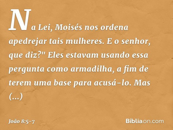 Na Lei, Moisés nos ordena apedrejar tais mulheres. E o senhor, que diz?" Eles estavam usando essa pergunta como armadilha, a fim de terem uma base para acusá-lo