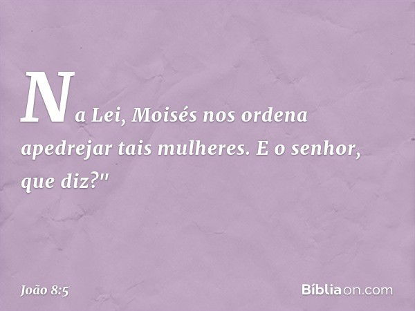 Na Lei, Moisés nos ordena apedrejar tais mulheres. E o senhor, que diz?" -- João 8:5