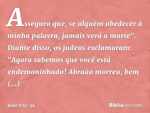 Asseguro que, se alguém obedecer à minha palavra, jamais verá a morte". Diante disso, os judeus exclamaram: "Agora sabemos que você está endemoninhado! Abraão m