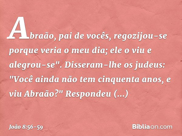 Abraão, pai de vocês, regozijou-se porque veria o meu dia; ele o viu e alegrou-se". Disseram-lhe os judeus: "Você ainda não tem cinquenta anos, e viu Abraão?" R