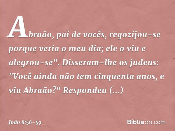 Abraão, pai de vocês, regozijou-se porque veria o meu dia; ele o viu e alegrou-se". Disseram-lhe os judeus: "Você ainda não tem cinquenta anos, e viu Abraão?" R