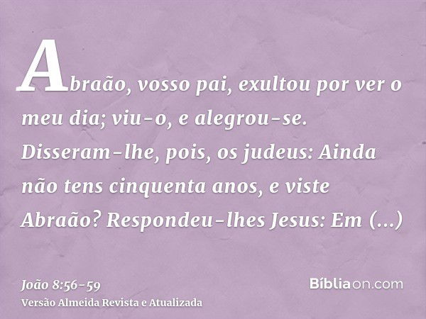 Abraão, vosso pai, exultou por ver o meu dia; viu-o, e alegrou-se.Disseram-lhe, pois, os judeus: Ainda não tens cinquenta anos, e viste Abraão?Respondeu-lhes Je