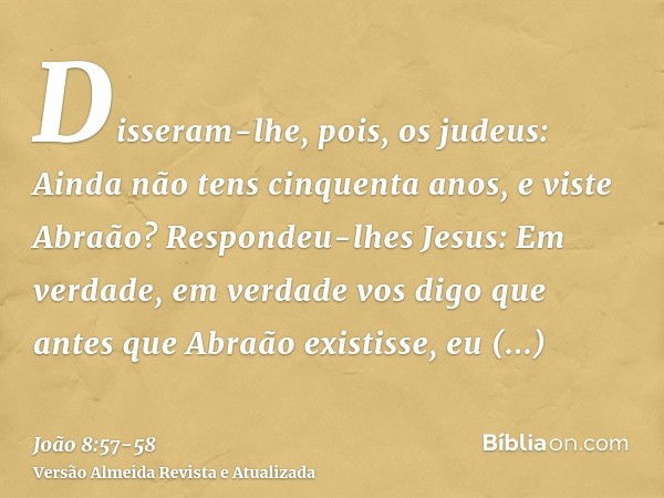 Disseram-lhe, pois, os judeus: Ainda não tens cinquenta anos, e viste Abraão?Respondeu-lhes Jesus: Em verdade, em verdade vos digo que antes que Abraão existiss