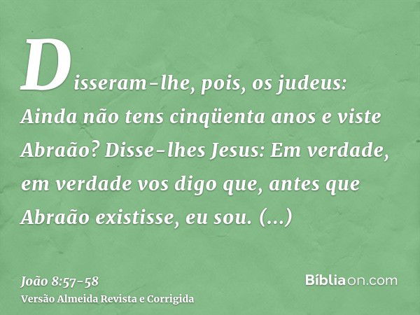 Disseram-lhe, pois, os judeus: Ainda não tens cinqüenta anos e viste Abraão?Disse-lhes Jesus: Em verdade, em verdade vos digo que, antes que Abraão existisse, e