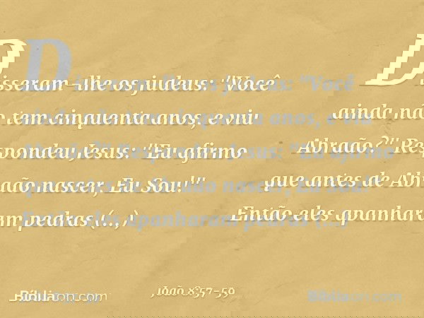 Disseram-lhe os judeus: "Você ainda não tem cinquenta anos, e viu Abraão?" Respondeu Jesus: "Eu afirmo que antes de Abraão nascer, Eu Sou!" Então eles apanharam