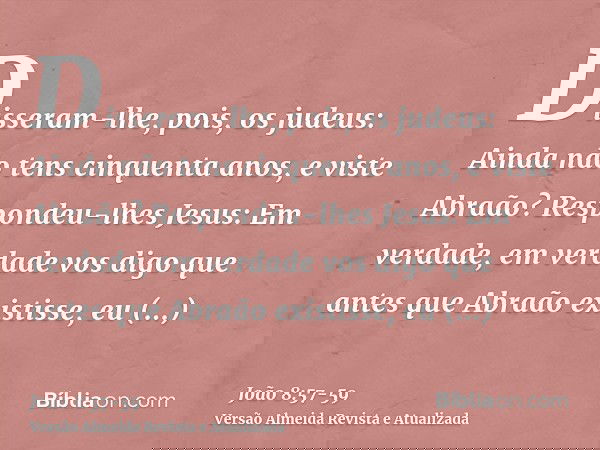 Disseram-lhe, pois, os judeus: Ainda não tens cinquenta anos, e viste Abraão?Respondeu-lhes Jesus: Em verdade, em verdade vos digo que antes que Abraão existiss
