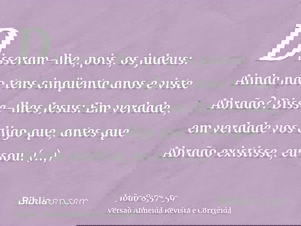 Disseram-lhe, pois, os judeus: Ainda não tens cinqüenta anos e viste Abraão?Disse-lhes Jesus: Em verdade, em verdade vos digo que, antes que Abraão existisse, e