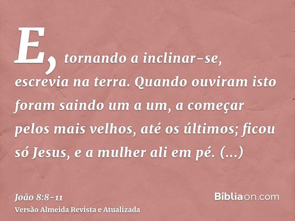 E, tornando a inclinar-se, escrevia na terra.Quando ouviram isto foram saindo um a um, a começar pelos mais velhos, até os últimos; ficou só Jesus, e a mulher a