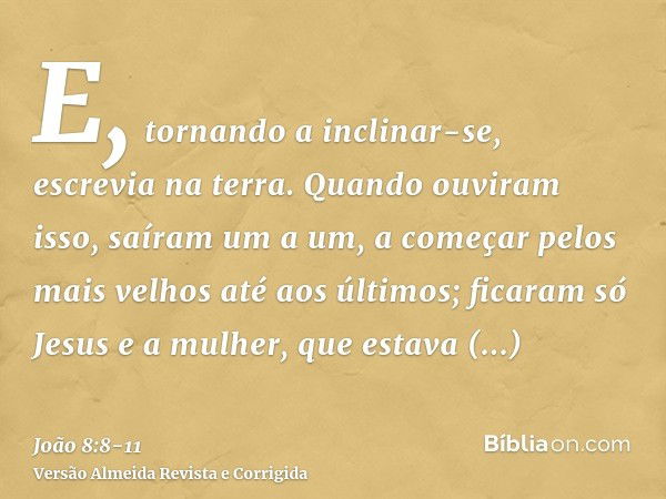 E, tornando a inclinar-se, escrevia na terra.Quando ouviram isso, saíram um a um, a começar pelos mais velhos até aos últimos; ficaram só Jesus e a mulher, que 