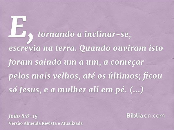 E, tornando a inclinar-se, escrevia na terra.Quando ouviram isto foram saindo um a um, a começar pelos mais velhos, até os últimos; ficou só Jesus, e a mulher a